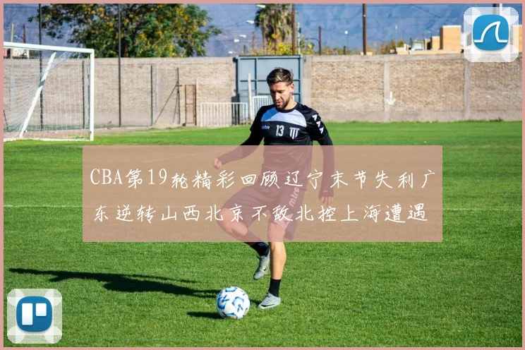 CBA第19轮精彩回顾辽宁末节失利广东逆转山西北京不敌北控上海遭遇浙江重创