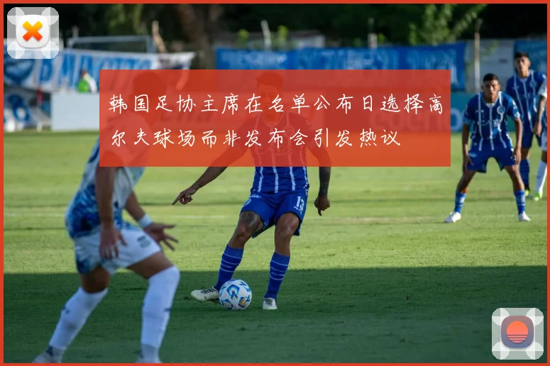韩国足协主席在名单公布日选择高尔夫球场而非发布会引发热议