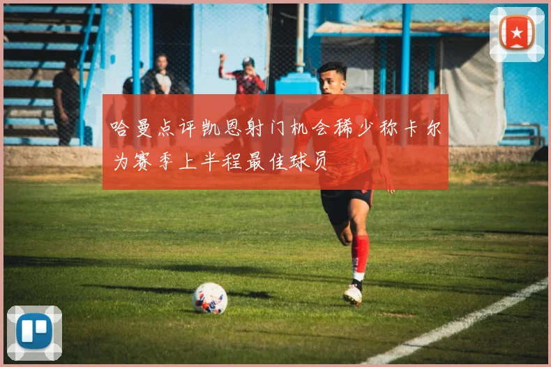哈曼点评凯恩射门机会稀少称卡尔为赛季上半程最佳球员