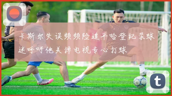 卡斯尔失误频频险追平哈登纪录球迷呼吁他关掉电视专心打球