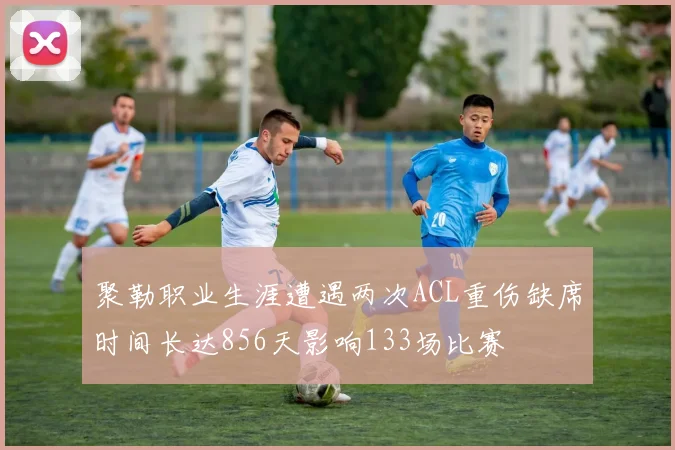 聚勒职业生涯遭遇两次ACL重伤缺席时间长达856天影响133场比赛